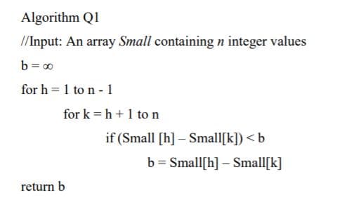 Algorithm Q1
//Input: An array Small containing n integer values
b = 00
for h = 1 to n - 1
for k = h+1 to n
if (Small [h] – Small[k]) < b
b = Small[h] – Small[k]
return b
