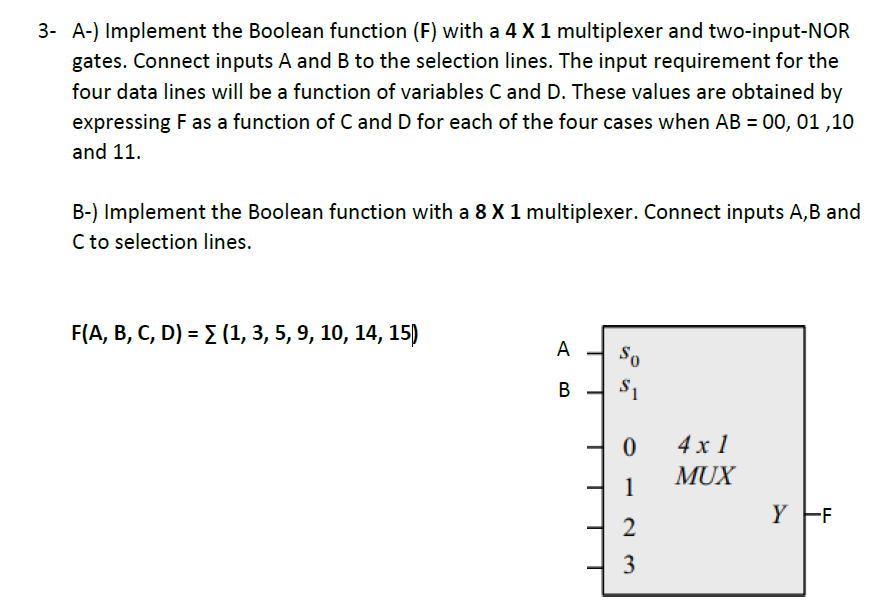3- A-) Implement the Boolean function (F) with a 4 X1 multiplexer and two-input-NOR
gates. Connect inputs A and B to the selection lines. The input requirement for the
four data lines will be a function of variables C and D. These values are obtained by
expressing F as a function of C and D for each of the four cases when AB = 00, 01 ,10
and 11.
B-) Implement the Boolean function with a 8 X 1 multiplexer. Connect inputs A,B and
C to selection lines.
F(A, B, С, D) - 2 (1, 3, 5, 9, 10, 14, 15)
А
So
В
S1
4 x 1
MUX
1
Y F
2
3
