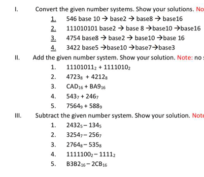 I.
Convert the given number systems. Show your solutions. No
1. 546 base 10 → base2 → base8 → base16
2. 111010101 base2 → base 8 →base10 →base16
3. 4754 base8 → base2 → base10 →base 16
4. 3422 base5 →base10 →base7>base3
II.
Add the given number system. Show your solution. Note: no:
1. 111010112 + 11110102
2. 47238 + 42128
3. CAD16 + BA916
4.
5437 + 2467
5.
7564, + 5889
III.
Subtract the given number system. Show your solution. Note
1.
2432s- 1345
2.
32547- 2567
3.
27648- 5358
4.
11111002- 11112
5.
B3B216- 2CB16
