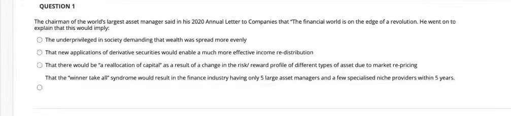 QUESTION 1
The chairman of the world's largest asset manager said in his 2020 Annual Letter to Companies that "The financial world is on the edge of a revolution. He went on to
explain that this would imply:
O The underprivileged in society demanding that wealth was spread more evenly
O That new applications of derivative securities would enable a much more effective income re-distribution
O That there would be "a realocation of capital" as a result of a change in the risk/ reward profile of different types of asset due to market re-pricing
That the "winner take all" syndrome would result in the finance industry having only 5 large asset managers and a few specialised niche providers within 5 years.
