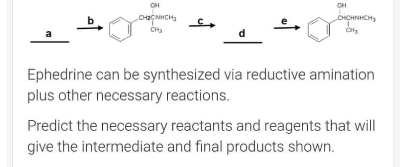 a
OH
CH2CNHCH3
CH3
C
d
OH
CHCHNHCH3
CH3
Ephedrine can be synthesized via reductive amination
plus other necessary reactions.
Predict the necessary reactants and reagents that will
give the intermediate and final products shown.