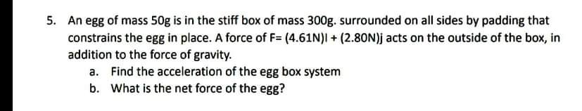 5. An egg of mass 50g is in the stiff box of mass 300g. surrounded on all sides by padding that
constrains the egg in place. A force of F= (4.61N)I + (2.80N)j acts on the outside of the box, in
addition to the force of gravity.
a. Find the acceleration of the egg box system
b. What is the net force of the egg?
