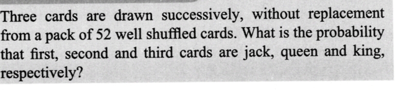 Three cards are drawn successively, without replacement
from a pack of 52 well shuffled cards. What is the probability
that first, second and third cards are jack, queen and king,
respectively?