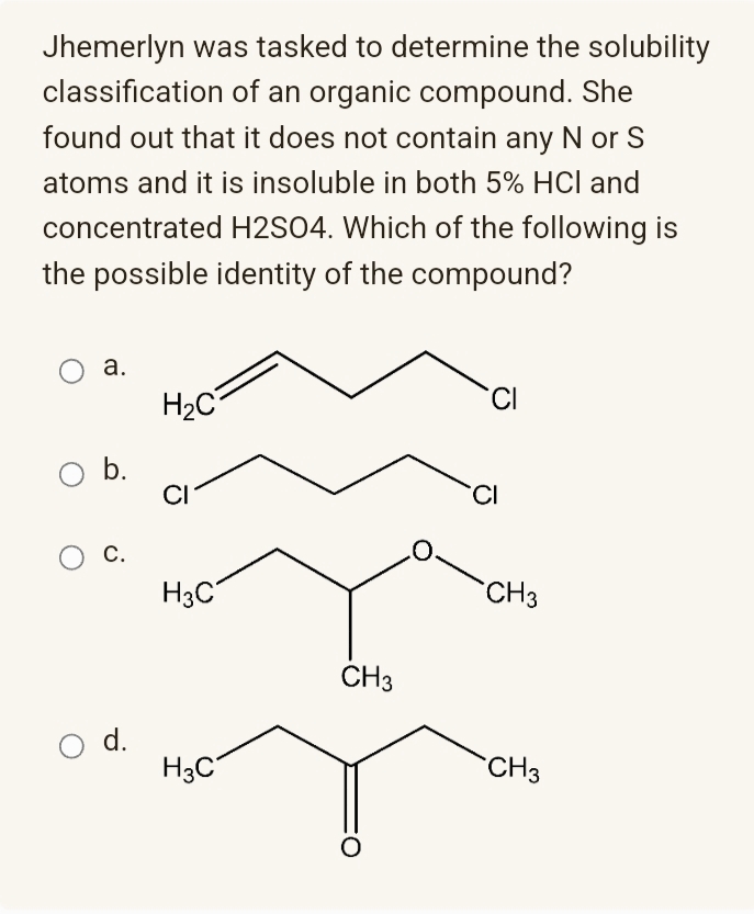 Jhemerlyn was tasked to determine the solubility
classification of an organic compound. She
found out that it does not contain any N or S
atoms and it is insoluble in both 5% HCl and
concentrated H2SO4. Which of the following is
the possible identity of the compound?
а.
H2C
CI
Ob.
CI
CI
С.
H3C
CH3
CH3
d.
H3C
CH3
