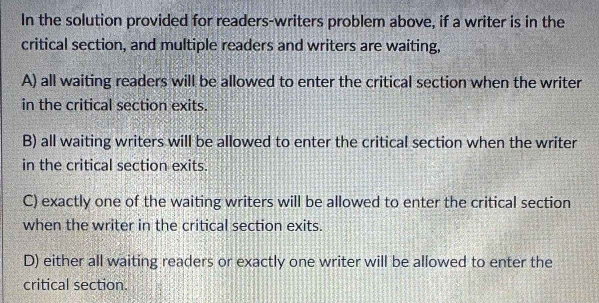 In the solution provided for readers-writers problem above, if a writer is in the
critical section, and multiple readers and writers are waiting,
A) all waiting readers will be allowed to enter the critical section when the writer
in the critical section exits.
B) all waiting writers will be allowed to enter the critical section when the writer
in the critical section exits.
C) exactly one of the waiting writers will be allowed to enter the critical section
when the writer in the critical section exits.
D) either all waiting readers or exactly one writer will be allowed to enter the
critical section.
