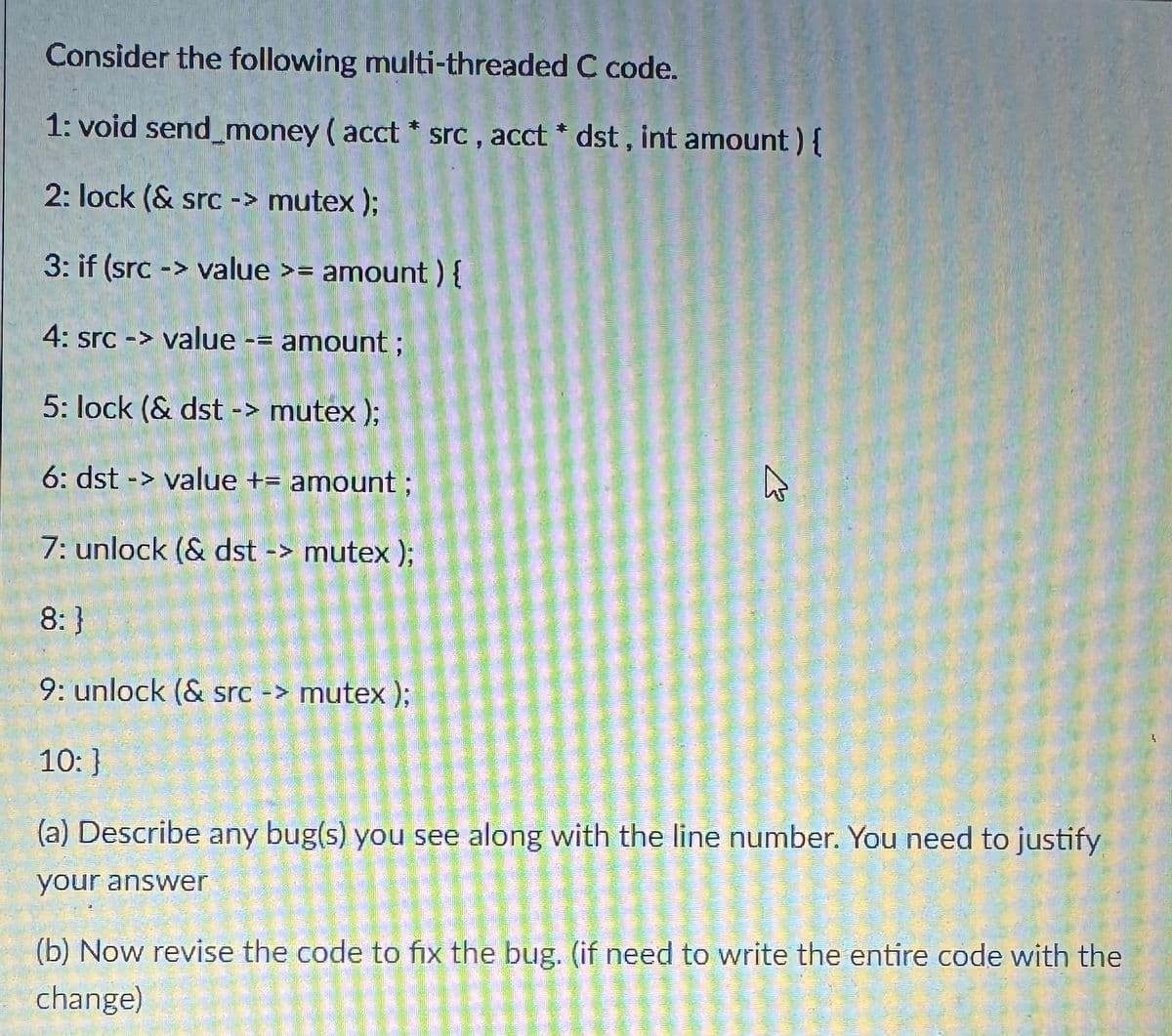 Consider the following multi-threaded C code.
1: void send money (acct * src, acct * dst, int amount) {
2: lock (& src -> mutex);
3: if (src -> value >= amount) {
4: src -> value -= amount;
5: lock (& dst -> mutex);
6: dst -> value += amount ;
7: unlock (& dst -> mutex);
8:}
9: unlock (& src -> mutex);
10: }
13
(a) Describe any bug(s) you see along with the line number. You need to justify
your answer
(b) Now revise the code to fix the bug. (if need to write the entire code with the
change)