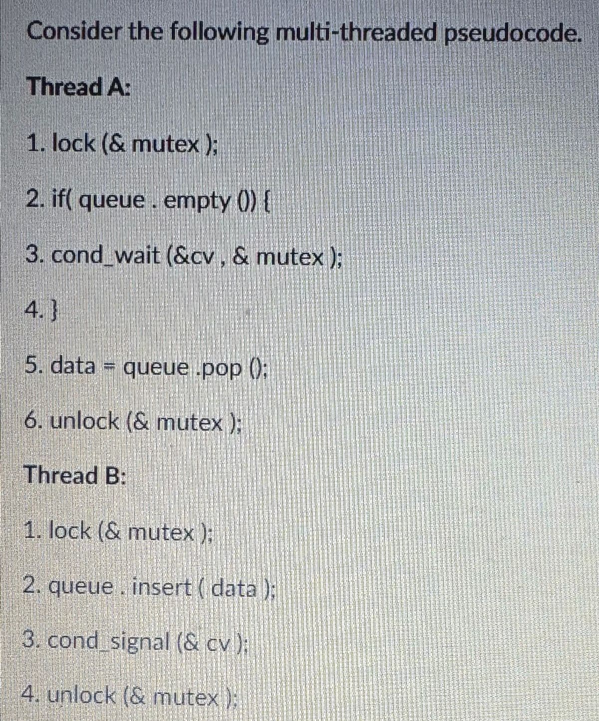 Consider the following multi-threaded pseudocode.
Thread A:
1. lock (& mutex);
2. if( queue empty ()) {
3. cond_wait (&cv, & mutex);
4.]
5. data = queue.pop():
6. unlock (& mutex);
Thread B:
1. lock (& mutex);
2. queue insert (data);
3. cond signal (& cv);
4. unlock (& mutex);