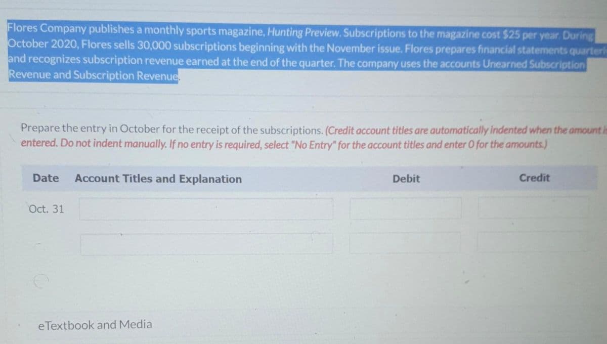 Flores Company publishes a monthly sports magazine, Hunting Preview. Subscriptions to the magazine cost $25 per year. During
October 2020, Flores sells 30,000 subscriptions beginning with the November issue. Flores prepares financial statements quarterly
and recognizes subscription revenue earned at the end of the quarter. The company uses the accounts Unearned Subscription
Revenue and Subscription Revenue.
Prepare the entry in October for the receipt of the subscriptions. (Credit account titles are automatically indented when the amount is
entered. Do not indent manually. If no entry is required, select "No Entry" for the account titles and enter O for the amounts.)
Date Account Titles and Explanation
Debit
Credit
Oct. 31
eTextbook and Media