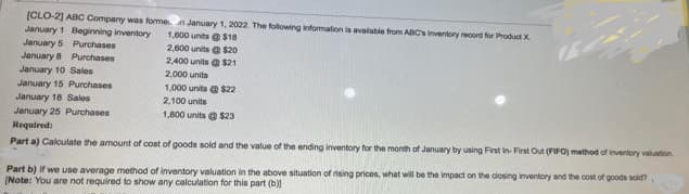 [CLO-2] ABC Company was formen January 1, 2022. The following information is available from ABC's inventory record for Product X
January 1 Beginning inventory
1,000 units @ $18
2,600 units @ $20
2,400 units @ $21
2,000 units
January 5 Purchases
January 8 Purchases
January 10 Sales
January 15 Purchases
January 18 Sales
January 25 Purchases
1,000 units@ $22
2,100 units
1,800 units @ $23
Required:
Part a) Calculate the amount of cost of goods sold and the value of the ending inventory for the month of January by using First In-First Out (FIFO) method of inventory valuation,
Part b) if we use average method of inventory valuation in the above situation of rising prices, what will be the impact on the closing inventory and the cost of goods sold?
[Note: You are not required to show any calculation for this part (b))