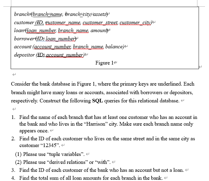 branch(branchhame, branch+citysassets}
customer (HD, Customer name, customer street, customer city)
loan loan number branch_name, amounty
borrower(ID; loan_number
account (account_number, branch name, balance)e
depositor (HDs account number)-
Figure le
Consider the bank database in Figure 1, where the primary keys are underlined. Each
branch might have many loans or accounts, associated with borrowers or depositors,
respectively. Construct the following SQL queries for this relational database.
1. Find the name of each branch that has at least one customer who has an account in
the bank and who lives in the "Harrison" city. Make sure each branch name only
appears once.
2. Find the ID of each customer who lives on the same street and in the same city as
customer "12345".
(1) Please use "tuple variables". e
(2) Please use "derived relations" or “with".
3. Find the ID of each customer of the bank who has an account but not a loan.
4. Find the total sum of all loan amounts for each branch in the bank. e
