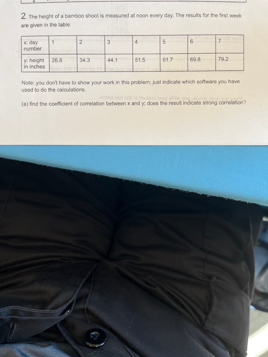 2. The height of a bamboo shoot is measured at noon every day. The results for the first week
are given in the table:
x: day
number
y: height
in inches
1
26.8
2
34.3
zwollig ar
3
44.1
4
51.5
5
61.7
6
69.8
7
ert wor
79.2
Note: you don't have to show your work in this problem; just indicate which software you have
used to do the calculations.
woled xad att ni owena nuova
(a) find the coefficient of correlation between x and y; does the result indicate strong correlation?