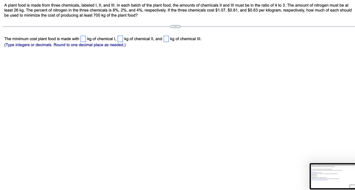 A plant food is made from three chemicals, labeled I, II, and III. In each batch of the plant food, the amounts of chemicals II and III must be in the ratio of 4 to 3. The amount of nitrogen must be at
least 26 kg. The percent of nitrogen in the three chemicals is 8%, 2%, and 4%, respectively. If the three chemicals cost $1.07, $0.81, and $0.63 per kilogram, respectively, how much of each should
be used to minimize the cost of producing at least 700 kg of the plant food?
The minimum cost plant food is made with kg of chemical I, kg of chemical II, and
(Type integers or decimals. Round to one decimal place as needed.)
kg of chemical III.