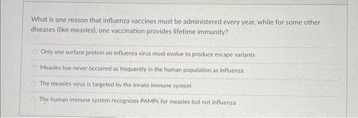What is one reason that influenza vaccines must be administered every year, while for some other
diseases (like measles), one vaccination provides lifetime immunity?
Only one surface protein on influenza virus must evolve to produce escape variants
Measles has never occurred as frequently in the human population as influenza
The measles virus is targeted by the innate immune system
The human immune system recognizes PAMPS for measles but not influenza