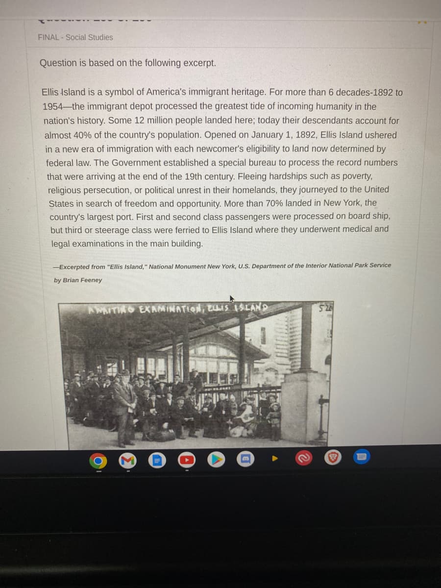 FINAL- Social Studies
Question is based on the following excerpt.
Ellis Island is a symbol of America's immigrant heritage. For more than 6 decades-1892 to
1954 the immigrant depot processed the greatest tide of incoming humanity in the
nation's history. Some 12 million people landed here; today their descendants account for
almost 40% of the country's population. Opened on January 1, 1892, Ellis Island ushered
in a new era of immigration with each newcomer's eligibility to land now determined by
federal law. The Government established a special bureau to process the record numbers
that were arriving at the end of the 19th century. Fleeing hardships such as poverty,
religious persecution, or political unrest in their homelands, they journeyed to the United
States in search of freedom and opportunity. More than 70% landed in New York, the
country's largest port. First and second class passengers were processed on board ship,
but third or steerage class were ferried to Ellis Island where they underwent medical and
legal examinations in the main building.
-Excerpted from "Ellis Island," National Monument New York, U.S. Department of the Interior National Park Service
by Brian Feeney
AWAITING EXAMINATION, ELLIS ISLAND