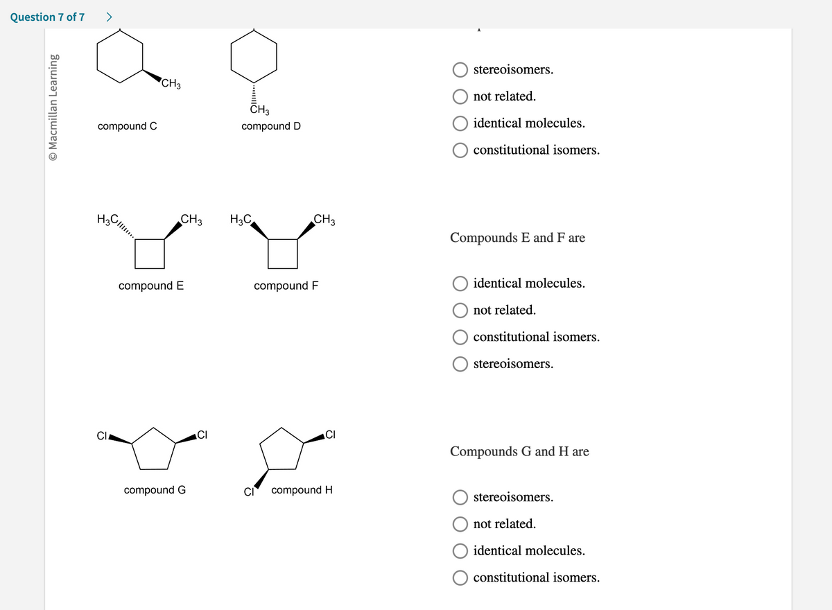 Question 7 of 7
O Macmillan Learning
>
compound C
H3C
CI
CH3
CH3
compound E
compound G
CH3
compound D
H3C
CH3
compound F
compound H
stereoisomers.
not related.
identical molecules.
constitutional isomers.
Compounds E and F are
identical molecules.
not related.
constitutional isomers.
stereoisomers.
Compounds G and H are
stereoisomers.
not related.
identical molecules.
constitutional isomers.