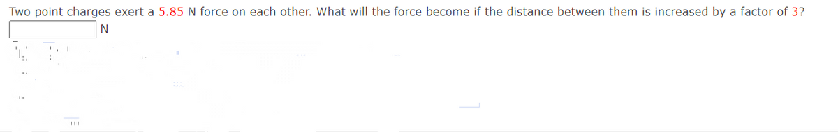 Two point charges exert a 5.85 N force on each other. What will the force become if the distance between them is increased by a factor of 3?
N
