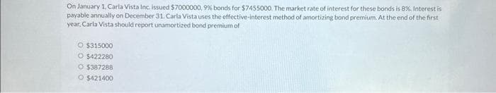 On January 1, Carla Vista Inc. issued $7000000, 9% bonds for $7455000. The market rate of interest for these bonds is 8% Interest is
payable annually on December 31. Carla Vista uses the effective-interest method of amortizing bond premium. At the end of the first
year, Carla Vista should report unamortized bond premium of
O $315000
O $422280
O $387288
O $421400