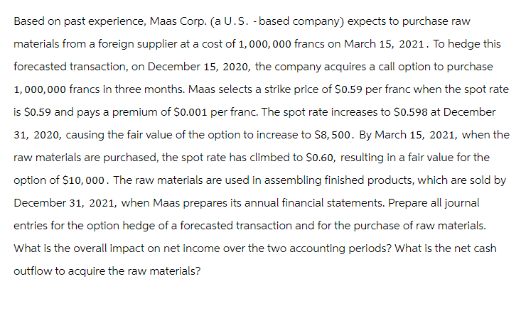 Based on past experience, Maas Corp. (a U.S. -based company) expects to purchase raw
materials from a foreign supplier at a cost of 1,000,000 francs on March 15, 2021. To hedge this
forecasted transaction, on December 15, 2020, the company acquires a call option to purchase
1,000,000 francs in three months. Maas selects a strike price of $0.59 per franc when the spot rate
is $0.59 and pays a premium of $0.001 per franc. The spot rate increases to $0.598 at December
31, 2020, causing the fair value of the option to increase to $8,500. By March 15, 2021, when the
raw materials are purchased, the spot rate has climbed to $0.60, resulting in a fair value for the
option of $10,000. The raw materials are used in assembling finished products, which are sold by
December 31, 2021, when Maas prepares its annual financial statements. Prepare all journal
entries for the option hedge of a forecasted transaction and for the purchase of raw materials.
What is the overall impact on net income over the two accounting periods? What is the net cash
outflow to acquire the raw materials?
