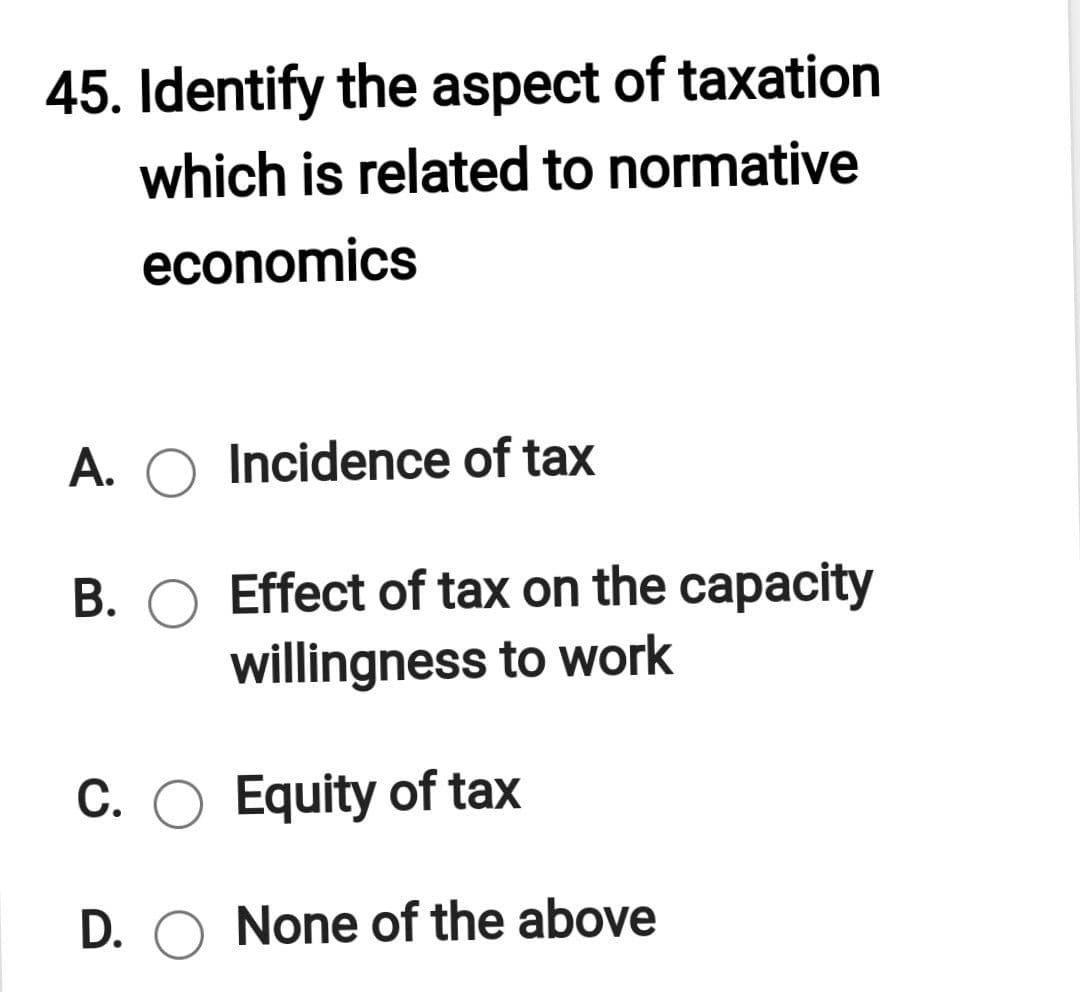 45. Identify the aspect of taxation
which is related to normative
economics
A. O Incidence of tax
B. O Effect of tax on the capacity
willingness to work
C. O Equity of tax
D. O None of the above
