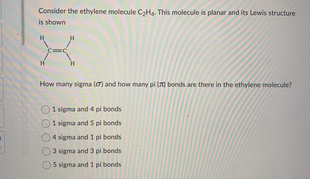 Consider the ethylene molecule C2H4. This molecule is planar and its Lewis structure
is shown
H
C=C
H
How many sigma (0) and how many pi (π) bonds are there in the ethylene molecule?
1 sigma and 4 pi bonds
1 sigma and 5 pi bonds
4 sigma and 1 pi bonds
3 sigma and 3 pi bonds
5 sigma and 1 pi bonds