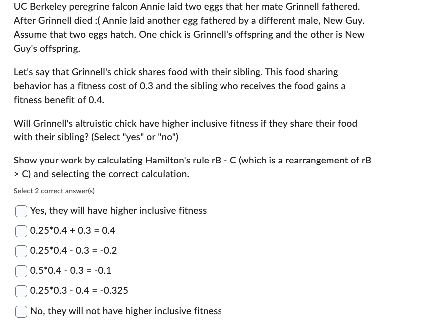 UC Berkeley peregrine falcon Annie laid two eggs that her mate Grinnell fathered.
After Grinnell died :( Annie laid another egg fathered by a different male, New Guy.
Assume that two eggs hatch. One chick is Grinnell's offspring and the other is New
Guy's offspring.
Let's say that Grinnell's chick shares food with their sibling. This food sharing
behavior has a fitness cost of 0.3 and the sibling who receives the food gains a
fitness benefit of 0.4.
Will Grinnell's altruistic chick have higher inclusive fitness if they share their food
with their sibling? (Select "yes" or "no")
Show your work by calculating Hamilton's rule rB - C (which is a rearrangement of rB
> C) and selecting the correct calculation.
Select 2 correct answer(s)
Yes, they will have higher inclusive fitness
0.25*0.4 + 0.3 = 0.4
0.25 0.4 0.3 = -0.2
0.5*0.4 0.3 -0.1
=
| 0.25*0.3 0.4 = -0.325
| No, they will not have higher inclusive fitness