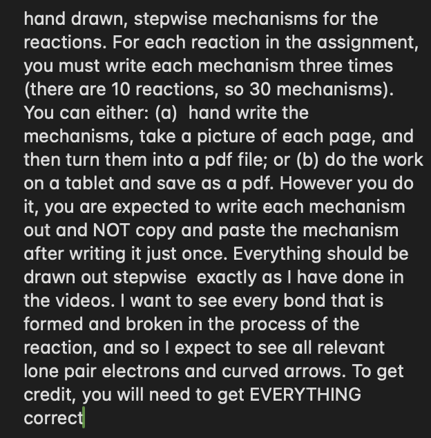 hand drawn, stepwise mechanisms for the
reactions. For each reaction in the assignment,
you must write each mechanism three times
(there are 10 reactions, so 30 mechanisms).
You can either: (a) hand write the
mechanisms, take a picture of each page, and
then turn them into a pdf file; or (b) do the work
on a tablet and save as a pdf. However you do
it, you are expected to write each mechanism
out and NOT copy and paste the mechanism
after writing it just once. Everything should be
drawn out stepwise exactly as I have done in
the videos. I want to see every bond that is
formed and broken in the process of the
reaction, and so I expect to see all relevant
lone pair electrons and curved arrows. To get
credit, you will need to get EVERYTHING
correct