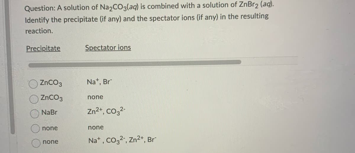 Question: A solution of Na2CO3(aq) is combined with a solution of ZnBr₂ (aq).
Identify the precipitate (if any) and the spectator ions (if any) in the resulting
reaction.
Precipitate
ZnCO3
ZnCO3
NaBr
none
none
Spectator ions
Na+, Br
none
Zn²+, CO3²-
none
Na+, CO3²-, Zn²+, Br