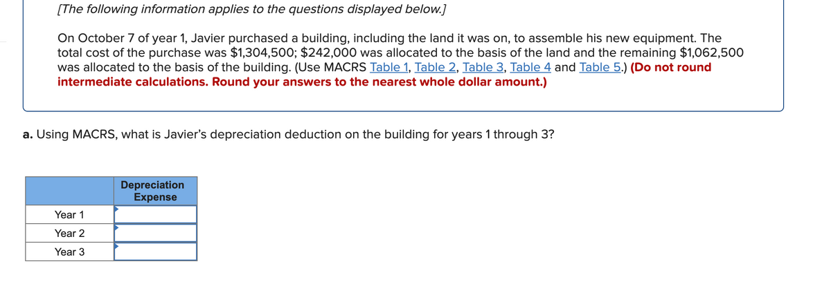 [The following information applies to the questions displayed below.]
On October 7 of year 1, Javier purchased a building, including the land it was on, to assemble his new equipment. The
total cost of the purchase was $1,304,500; $242,000 was allocated to the basis of the land and the remaining $1,062,500
was allocated to the basis of the building. (Use MACRS Table 1, Table 2, Table 3, Table 4 and Table 5.) (Do not round
intermediate calculations. Round your answers to the nearest whole dollar amount.)
a. Using MACRS, what is Javier's depreciation deduction on the building for years 1 through 3?
Depreciation
Expense
Year 1
Year 2
Year 3
