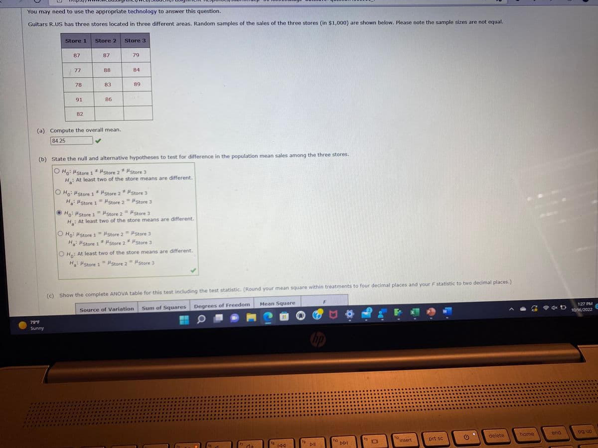 You may need to use the appropriate technology to answer this question.
Guitars R.US has three stores located in three different areas. Random samples of the sales of the three stores (in $1,000) are shown below. Please note the sample sizes are not equal.
Store 1
87
79°F
Sunny
77
78
91
82
Store 2 Store 3
87
Ho: Store 1
H₂:
88
(a) Compute the overall mean.
84.25
83
O Ho: store 1 =
Ha: "Store 1
86
#
O Ho: Store 1 Store 2
Ha: "Store 1
= "Store
(b) State the null and alternative hypotheses to test for difference in the population mean sales among the three stores.
O Ho: Store 1 # #Store 2 *
H₂: At least two of the
#
Store 2
O Ho: At least two
Ha: "Store 1 =
2 =
79
=
84
Store 3
store means are different.
Store 2 =
Store 2 *
89
Store 2
Store 2
Store 3
At least two of the store means are different.
Store 3
Store 3
Source of Variation
Store 3
Store 3
of the store means are different.
Store 2 = Store 3
(c) Show the complete ANOVA table for this test including the test statistic. (Round your mean square within treatments to four decimal places and your F statistic to two decimal places.)
Sum of Squares Degrees of Freedom
f5
f6
✔
f7
♫+
Mean Square
fg
8
IAA
fg
F
P
hp
DII
f10
DDI
Do
f12
Cinsert
prt sc
C
delete
home
4x D
end
1:27 PM
10/16/2022
pg up