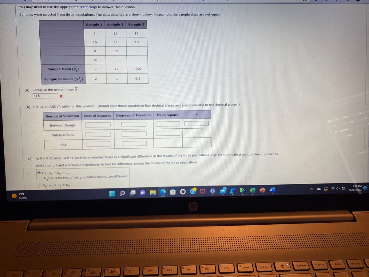 esc
You may need to use the appropriate technology to answer this question.
Samples were selected from three populations. The data obtained are shown below. Please note the sample sizes are not equal.
Sample Mean (x₂)
Sample Variance (s²,)
(a) Compute the overall mean x.
11.5
X
79°F
Sunny
?
Between Groups
Within Groups
Total
Sample 1
7
O Hoi H₁ = H₂ = M3
E
10
M
9
Source of Variation Sum of Squares
10
9
f4
2
Sample 2
300
(b) Set up an ANOVA table for this problem. (Round your mean squares to four decimal places and your F statistic to two decimal places.)
*****
13
11
12
f5
Hoi H₁ = H₂ = 3
H: At least two of the population means are different.
12
1
40
(c) At the 0.05 level, test to determine whether there is a significant difference in the means of the three populations. Use both the critical and p-value approaches.
State the null and alternative hypotheses to test for difference among the means of the three populations.
Sample 3
0
12
f6
15
Degrees of Freedom
13.5
4-
4.5
f7
Mean Square
4+
fg
IAA
fg
F
hp
DII
f10
DDI
f11
f12
insert
prt sc
W
delete
home
合成員
end
1:31 PM
2
10/16/2022
pg up
