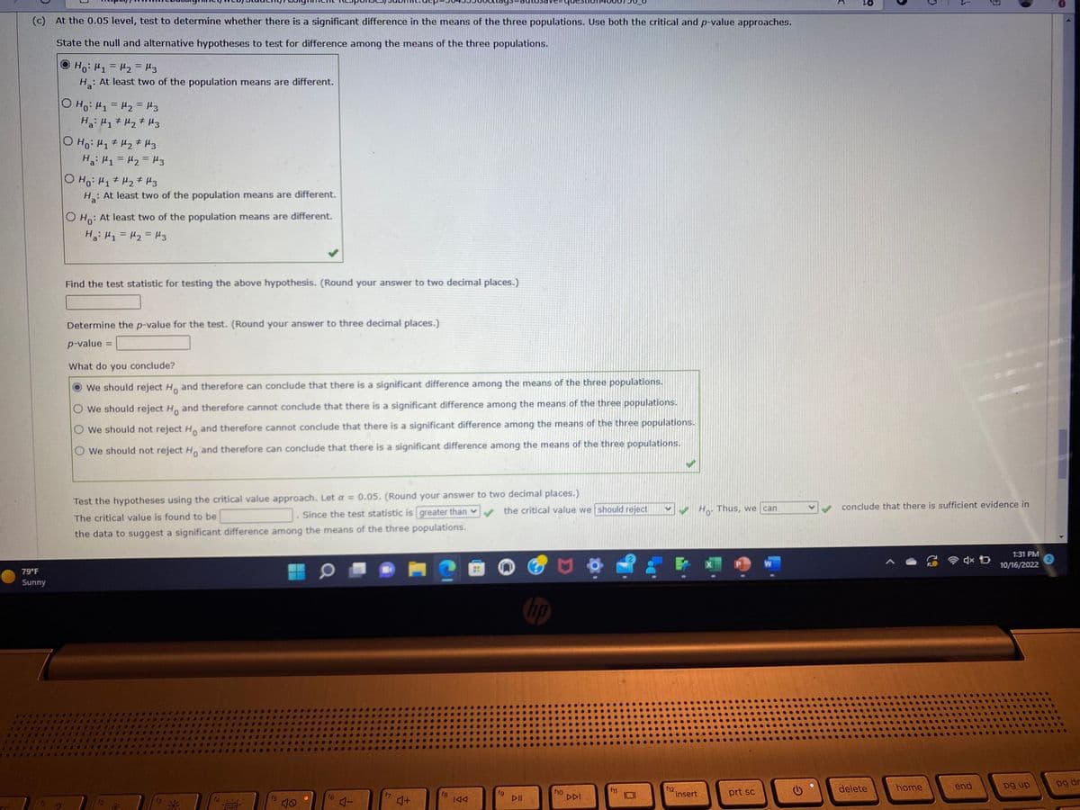 (c) At the 0.05 level, test to determine whether there is a significant difference in the means of the three populations. Use both the critical and p-value approaches.
State the null and alternative hypotheses to test for difference among the means of the three populations.
но: 1=2=3
H₂: At least two of the population means are different.
79°F
Sunny
O H₁ H₁ = μ₁₂ = 3
на: ц1 + H2 + из
O Ho: H₁ H₂ H3
на: 1=12=Из
O Ho: H₁ H₂ H3
Ha: At least two of the population means are different.
оно
: At least two of the population means are different.
на: М1=H2=Hз
Find the test statistic for testing the above hypothesis. (Round your answer to two decimal places.)
Determine the p-value for the test. (Round your answer to three decimal places.)
p-value
What do you conclude?
We should reject Ho and therefore can conclude that there is a significant difference among the means of the three populations.
O We should reject H. and therefore cannot conclude that there is a significant difference among the means of the three populations.
We should not reject Ho and therefore cannot conclude that there is a significant difference among the means of the three populations.
O We should not reject H and therefore can conclude that there is a significant difference among the means of the three populations.
Test the hypotheses using the critical value approach. Let a = 0.05. (Round your answer to two decimal places.)
The critical value is found to be
✓
Since the test statistic is greater than v
the data to suggest a significant difference among the means of the three populations.
f4
*****
f5
10
W
f6
4-
f7
4+
fg
IAA
the critical value we should reject
fg
DII
f10
DDI
f11
✓Ho. Thus, we can
f12.
insert
prt sc
W
C
delete
→
home
3
conclude that there is sufficient evidence in
Đ
end
1:31 PM
10/16/2022
pg up
2
1
pg dr
