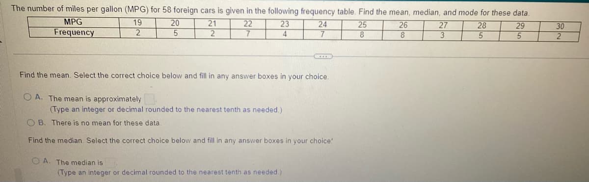 The number of miles per gallon (MPG) for 58 foreign cars is given in the following frequency table. Find the mean, median, and mode for these data.
19
23
28
29
MPG
Frequency
2
4
5
5
OA. The mean is approximately
20
5
21
2
22
7
Find the mean. Select the correct choice below and fill in any answer boxes in your choice.
OA. The median is
(Type an integer or decimal rounded to the nearest tenth as needed.).
24
7
OB. There is no mean for these data.
Find the median Select the correct choice below and fill in any answer boxes in your choice!
(Type an integer or decimal rounded to the nearest tenth as needed.)
25
8
26
8
27
3
30
2