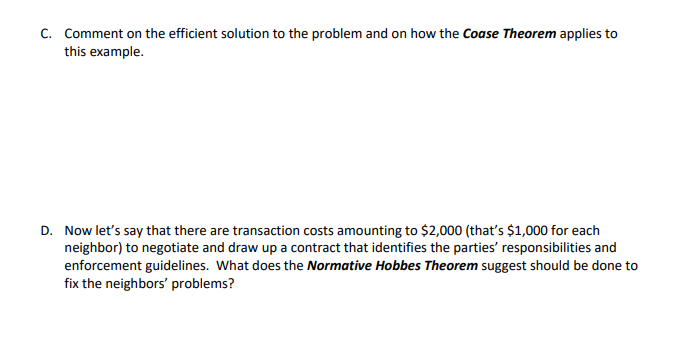 C. Comment on the efficient solution to the problem and on how the Coase Theorem applies to
this example.
D. Now let's say that there are transaction costs amounting to $2,000 (that's $1,000 for each
neighbor) to negotiate and draw up a contract that identifies the parties' responsibilities and
enforcement guidelines. What does the Normative Hobbes Theorem suggest should be done to
fix the neighbors' problems?