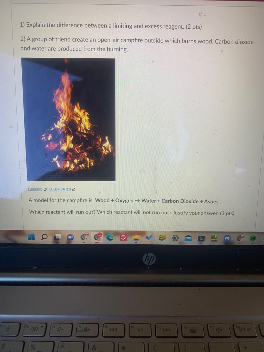 1) Explain the difference between a limiting and excess reagent. (2 pts)
2) A group of friend create an open-air campfire outside which burns wood. Carbon dioxide
and water are produced from the burning.
Campfire 2 CC-BY-SA 3.0 2
A model for the campfire is Wood + Oxygen → Water+ Carbon Dioxide + Ashes.
Which reactant will run out? Which reactant will not run out? Justify your answer. (3 pts)
hp
47
10
DDI
ort sc
144
24
&
