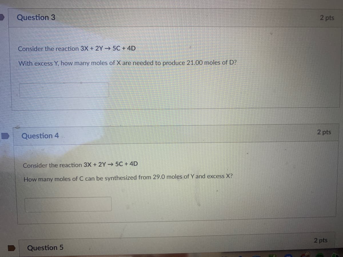 Question 3
2 pts
Consider the reaction 3X + 2Y 5C + 4D
With excess Y, how many moles of X are needed to produce 21.00 moles of D?
2 pts
Question 4
Consider the reaction 3X + 2Y→ 5C + 4D
How many moles of C can be synthesized from 29.0 moles of Y and excess X?
2 pts
Question 5
