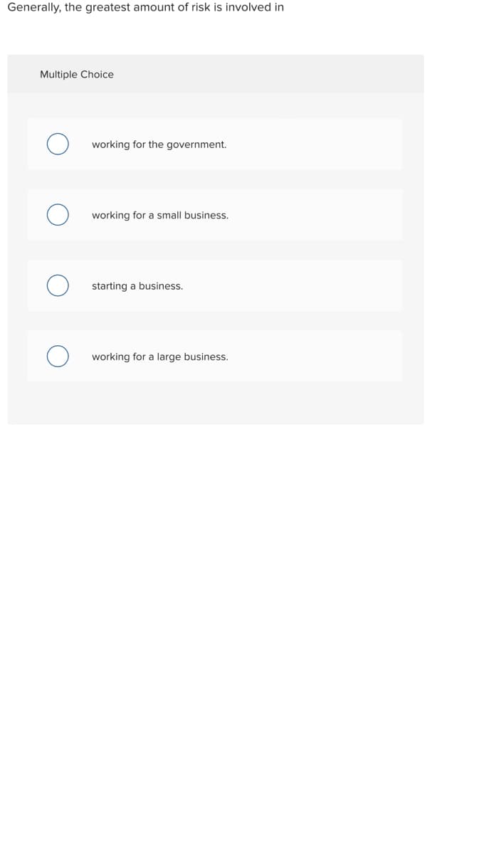 Generally, the greatest amount of risk is involved in
Multiple Choice
working for the government.
working for a small business.
starting a business.
working for a large business.