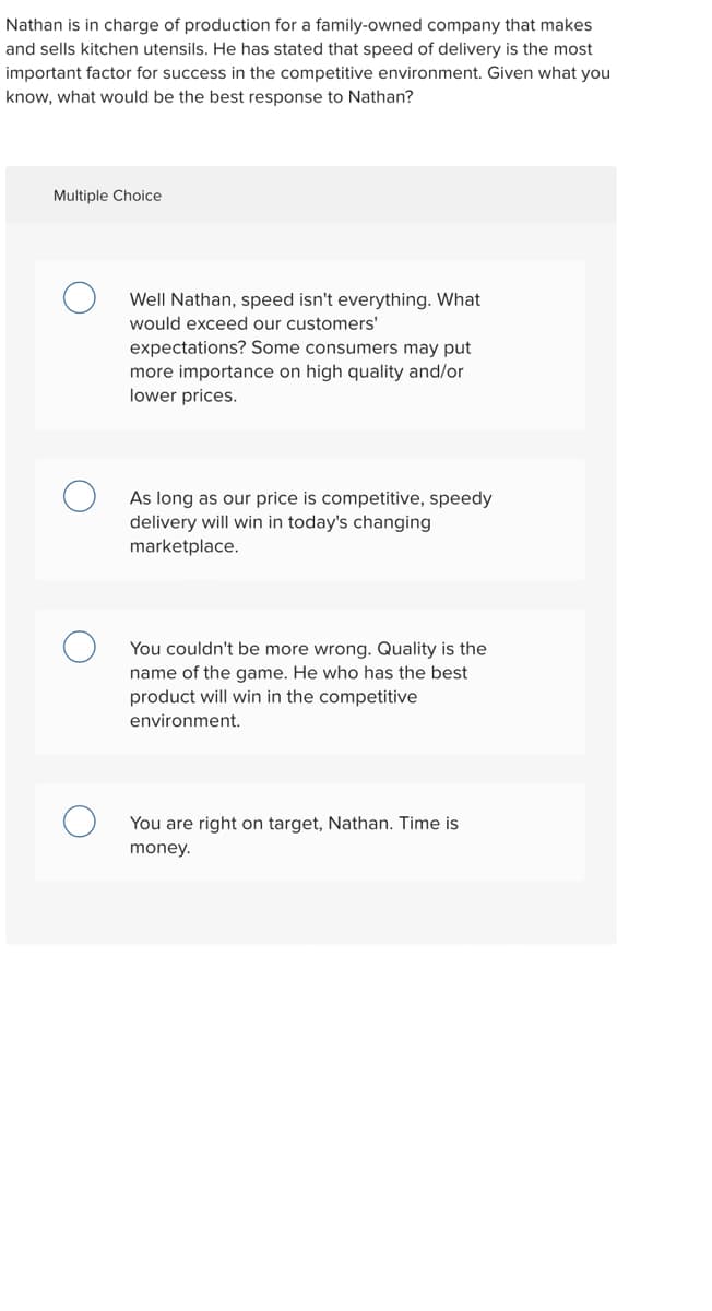 Nathan is in charge of production for a family-owned company that makes
and sells kitchen utensils. He has stated that speed of delivery is the most
important factor for success in the competitive environment. Given what you
know, what would be the best response to Nathan?
Multiple Choice
Well Nathan, speed isn't everything. What
would exceed our customers'
expectations? Some consumers may put
more importance on high quality and/or
lower prices.
As long as our price is competitive, speedy
delivery will win in today's changing
marketplace.
You couldn't be more wrong. Quality is the
name of the game. He who has the best
product will win in the competitive
environment.
You are right on target, Nathan. Time is
money.