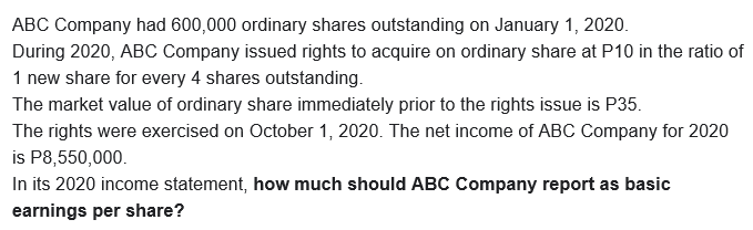 ABC Company had 600,000 ordinary shares outstanding on January 1, 2020.
During 2020, ABC Company issued rights to acquire on ordinary share at P10 in the ratio of
1 new share for every 4 shares outstanding.
The market value of ordinary share immediately prior to the rights issue is P35.
The rights were exercised on October 1, 2020. The net income of ABC Company for 2020
is P8,550,000.
In its 2020 income statement, how much should ABC Company report as basic
earnings per share?
