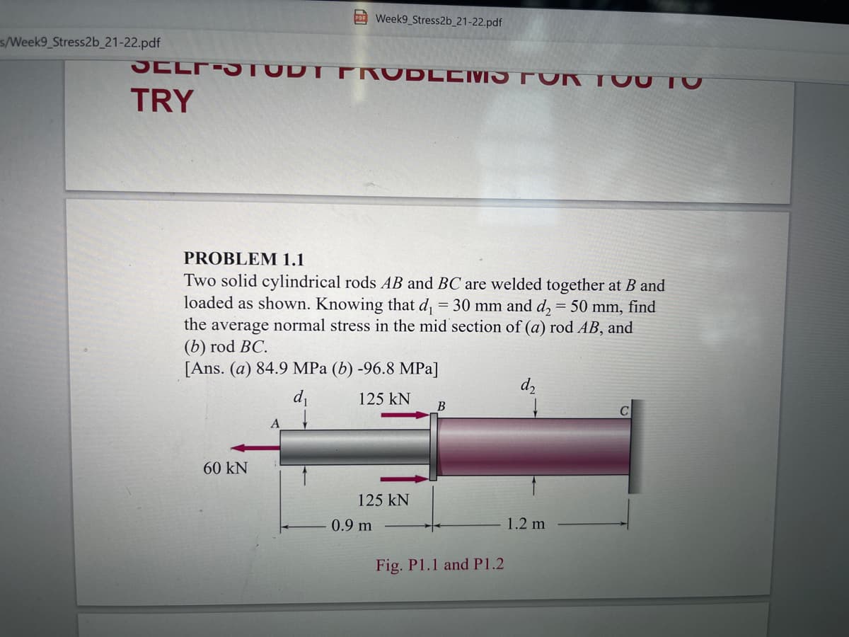 EWeek9 Stress2b_21-22.pdf
s/Week9_Stress2b_21-22.pdf
SELFS TUDT PRUDLCMS FUR TOU TO
TRY
PROBLEM 1.1
Two solid cylindrical rods AB and BC are welded together at B and
loaded as shown. Knowing that d = 30 mm and d, = 50 mm, find
the average normal stress in the mid section of (a) rod AB, and
(b) rod BC.
[Ans. (a) 84.9 MPa (b) -96.8 MPa]
d,
di
125 kN
B
60 kN
125 kN
0.9 m
1.2 m
Fig. P1.1 and P1.2
