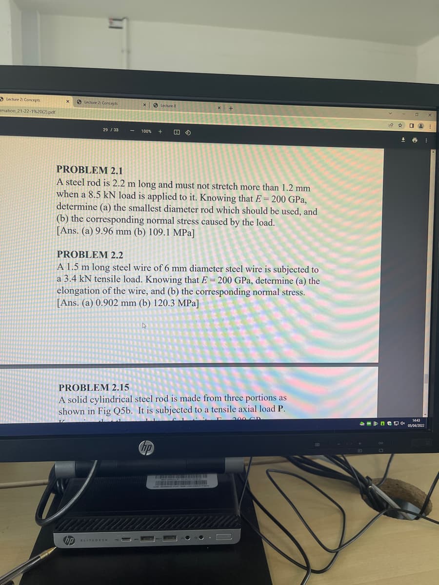 3 Lechure 2: Concepts
9 Lecture 2 Concepts
O Lecture 8
x +
mation_21-22-1%20(2).pdf
29 / 33
100%
PROBLEM 2.1
A steel rod is 2.2 m long and must not stretch more than 1.2 mm
when a 8.5 kN load is applied to it. Knowing that E = 200 GPa,
determine (a) the smallest diameter rod which should be used, and
(b) the corresponding normal stress caused by the load.
[Ans. (a) 9.96 mm (b) 109.1 MPa]
PROBLEM 2.2
A 1.5 m long steel wire of 6 mm diameter steel wire is subjected to
a 3.4 kN tensile load. Knowing that E = 200 GPa, determine (a) the
elongation of the wire, and (b) the corresponding normal stress.
[Ans. (a) 0.902 mm (b) 120.3 MPa]
PROBLEM 2.15
A solid cylindrical steel rod is made from three portions as
shown in Fig Q5b. It is subjected to a tensile axial load P.
1443
05/04/2022
hp
ELITEDESK
