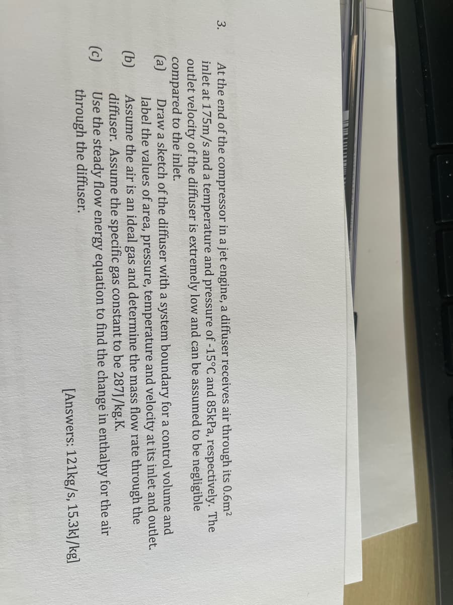 3.
At the end of the compressor in a jet engine, a diffuser receives air through its 0.6m2
inlet at 175m/s and a temperature and pressure of -15°C and 85kPa, respectively. The
outlet velocity of the diffuser is extremely low and can be assumed to be negligible
compared to the inlet.
(a)
Draw a sketch of the diffuser with a system boundary for a control volume and
label the values of area, pressure, temperature and velocity at its inlet and outlet.
Assume the air is an ideal gas and determine the mass flow rate through the
diffuser. Assume the specific gas constant to be 287J/kg.K.
Use the steady flow energy equation to find the change in enthalpy for the air
through the diffuser.
(b)
(c)
[Answers: 121kg/s, 15.3kJ/kg]
