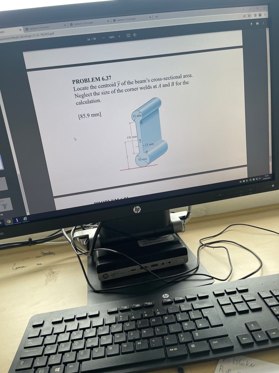 O Lecture 2 Concepts
x Lecture 2 Concepts
O Lecture 2 Concepts
cuments/Week2 Bending3 21-22-1%20(1) pdf
24 / 26
100% +
PROBLEM 6.37
Locate the centroid ỹ of the beam's cross-sectional area.
Neglect the size of the corner welds at A and B for the
calculation.
[85.9 mm]
3
5 mm
110 mm
-15 mm
50mm
neワ+
1404
26
DROD
i e
231
COSE
insert
GA
Delete
End
Home
IT
Y
K
A
Cap Lock
V.
B
Ctrl
Alt Gr
AR
Pep
