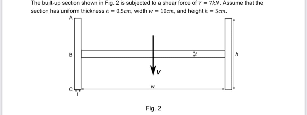 The built-up section shown in Fig. 2 is subjected to a shear force of V = 7kN. Assume that the
section has uniform thickness h = 0.5cm, width w = 10cm, and height h = 5cm.
B
C
W
Fig. 2
It
h