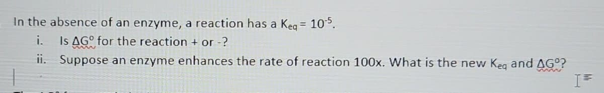 In the absence of an enzyme, a reaction has a Keq = 10¹5.
i.
Is AGO for the reaction + or -?
ii. Suppose an enzyme enhances the rate of reaction 100x. What is the new Keq and AGº?