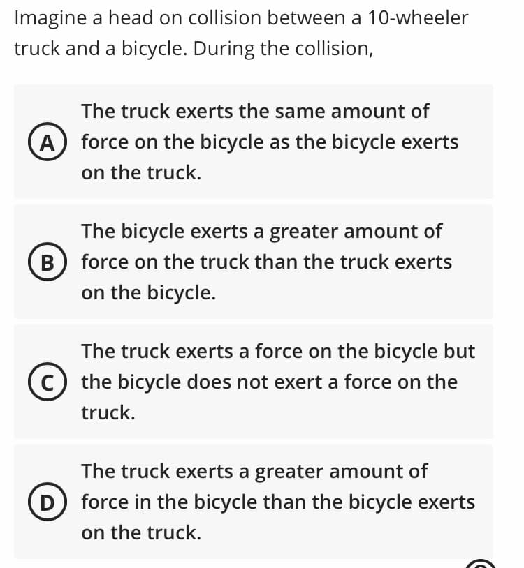 Imagine a head on collision between a 10-wheeler
truck and a bicycle. During the collision,
The truck exerts the same amount of
A
force on the bicycle as the bicycle exerts
on the truck.
The bicycle exerts a greater amount of
В
force on the truck than the truck exerts
on the bicycle.
The truck exerts a force on the bicycle but
the bicycle does not exert a force on the
truck.
The truck exerts a greater amount of
D) force in the bicycle than the bicycle exerts
on the truck.
