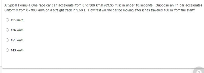 A typical Formula One race car can accelerate from 0 to 300 km/h (83.33 m/s) in under 10 seconds. Suppose an F1 car accelerates
uniformly from 0 - 300 km/h on a straight track in 9.50 s. How fast will the car be moving after it has traveled 100 m from the start?
O 115 km/h
126 km/h
O 151 km/h
O 143 km/h
