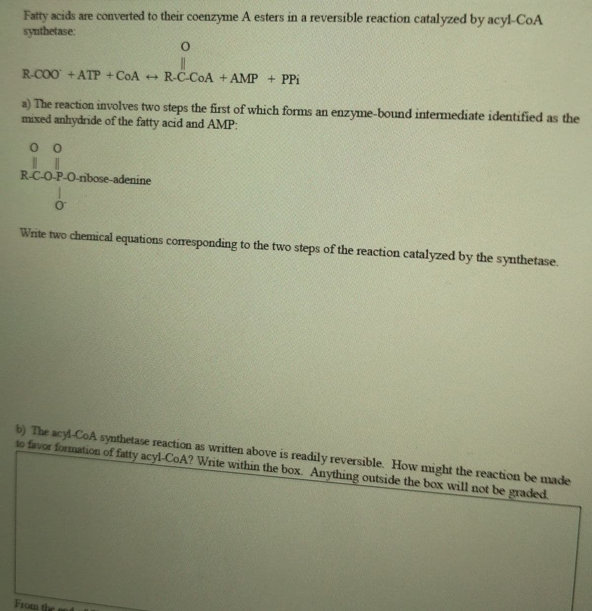 Fatty acids are converted to their coenzyme A esters in a reversible reaction catalyzed by acyl-CoA
synthetase:
R-COO +ATP +COA R-C-COA +AMP + PPi
a) The reaction involves two steps the first of which forms an enzyme-bound intermediate identified as the
mixed anhydride of the fatty acid and AMP:
R-C-O-P-O-nibose-adenine
Write two chemical equations coresponding to the two steps of the reaction catalyzed by the synthetase.
b) The acyl-CoA synthetase reaction as written above is readily reversible. How might the reaction be made
to favor formation of fatty acyl-CoA? Write within the box. Anything outside the box will not be graded.
From the
