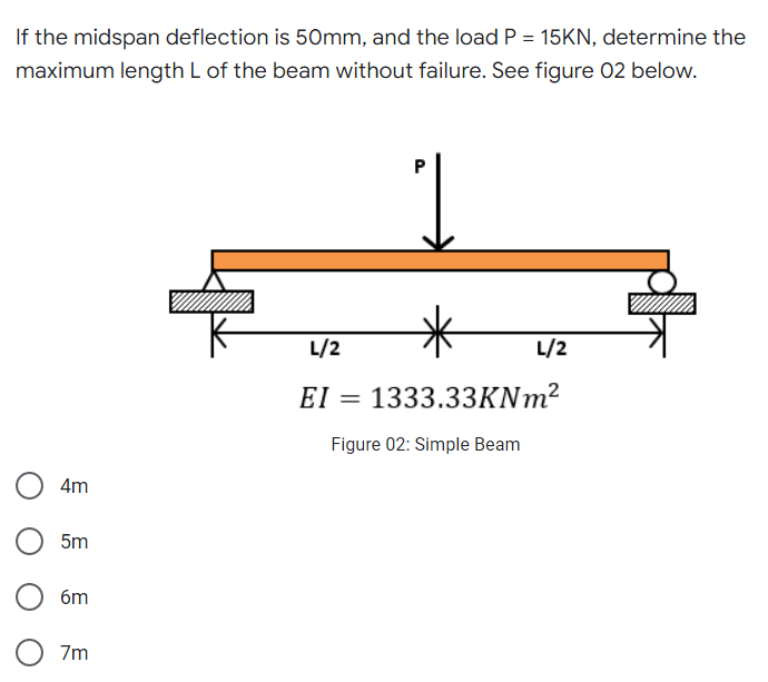 If the midspan deflection is 50mm, and the load P = 15KN, determine the
maximum length L of the beam without failure. See figure 02 below.
L/2
L/2
EI = 1333.33KNm²
Figure 02: Simple Beam
4m
5m
6m
O 7m
