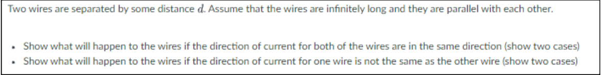 Two wires are separated by some distance d. Assume that the wires are infinitely long and they are parallel with each other.
• Show what will happen to the wires if the direction of current for both of the wires are in the same direction (show two cases)
• Show what will happen to the wires if the direction of current for one wire is not the same as the other wire (show two cases)