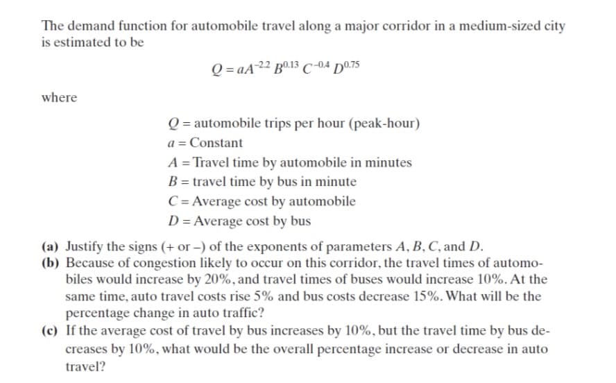 The demand function for automobile travel along a major corridor in a medium-sized city
is estimated to be
Q=aA-22 B0.13 C-0.4 D0.75
where
Q=automobile trips per hour (peak-hour)
a = Constant
A = Travel time by automobile in minutes
B = travel time by bus in minute
C = Average cost by automobile
D = Average cost by bus
(a) Justify the signs (+ or -) of the exponents of parameters A, B, C, and D.
(b) Because of congestion likely to occur on this corridor, the travel times of automo-
biles would increase by 20%, and travel times of buses would increase 10%. At the
same time, auto travel costs rise 5% and bus costs decrease 15%. What will be the
percentage change in auto traffic?
(c) If the average cost of travel by bus increases by 10%, but the travel time by bus de-
creases by 10%, what would be the overall percentage increase or decrease in auto
travel?